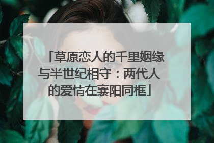 草原恋人的千里姻缘与半世纪相守：两代人的爱情在襄阳同框