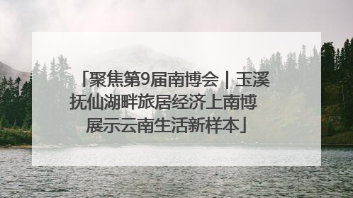 聚焦第9届南博会｜玉溪抚仙湖畔旅居经济上南博 展示云南生活新样本