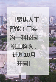 聚焦人工智能！门头沟一科技园竣工验收，计划10月开园
