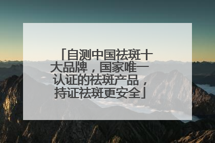 自测中国祛斑十大品牌，国家唯一认证的祛斑产品，持证祛斑更安全