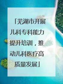 芜湖市开展儿科专科能力提升培训，推动儿科医疗高质量发展