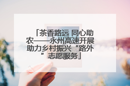 茶香路远 同心助农——永州高速开展助力乡村振兴“路外”志愿服务