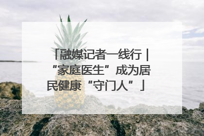 融媒记者一线行｜“家庭医生”成为居民健康“守门人”