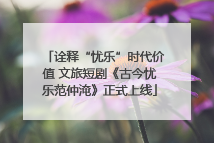 诠释“忧乐”时代价值 文旅短剧《古今忧乐范仲淹》正式上线