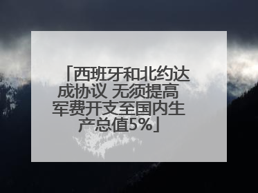 西班牙和北约达成协议 无须提高军费开支至国内生产总值5%
