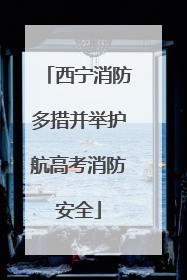 西宁消防多措并举护航高考消防安全