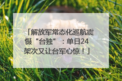 解放军常态化巡航震慑“台独”：单日24架次又让台军心惊！