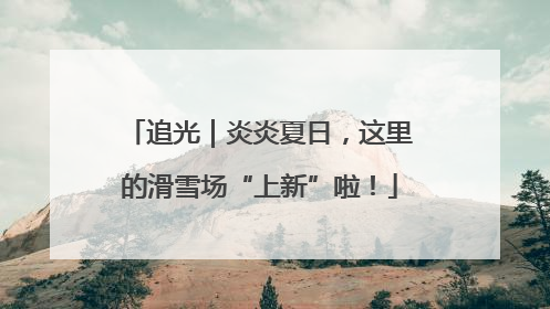 追光｜炎炎夏日，这里的滑雪场“上新”啦！