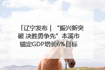 辽宁发布｜“振兴新突破 决胜勇争先”本溪市锚定GDP增长6%目标推进十项重点工作
