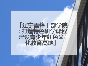 辽宁雷锋干部学院：打造特色研学课程 建设青少年红色文化教育高地
