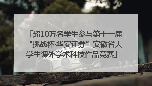 超10万名学生参与第十一届“挑战杯·华安证券”安徽省大学生课外学术科技作品竞赛