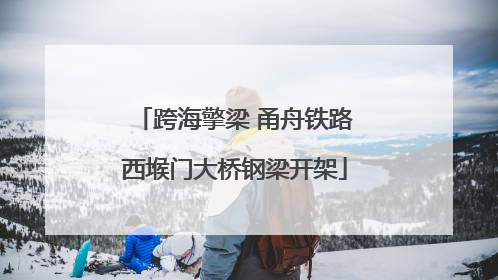 跨海擎梁 甬舟铁路西堠门大桥钢梁开架