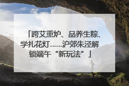 跨艾熏炉、品养生粽、学扎花灯……沪郊朱泾解锁端午“新玩法”