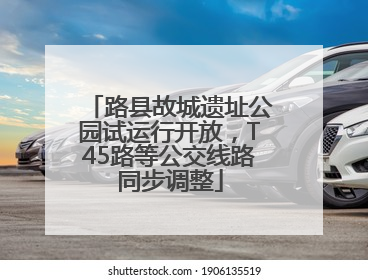 路县故城遗址公园试运行开放，T45路等公交线路同步调整