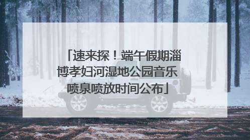 速来探！端午假期淄博孝妇河湿地公园音乐喷泉喷放时间公布