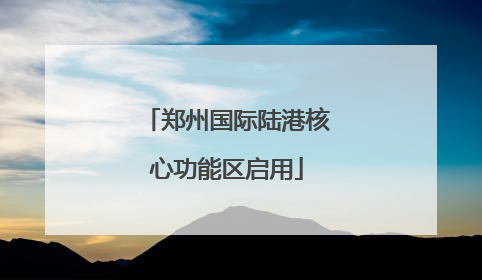 郑州国际陆港核心功能区启用
