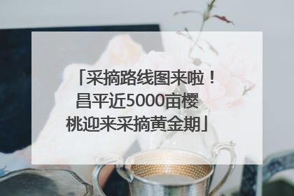 采摘路线图来啦！昌平近5000亩樱桃迎来采摘黄金期