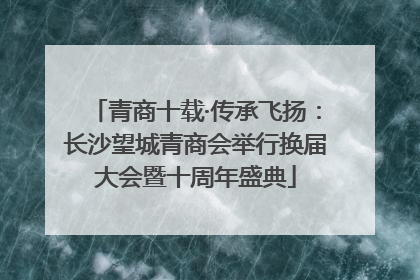 青商十载·传承飞扬：长沙望城青商会举行换届大会暨十周年盛典