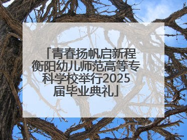 青春扬帆启新程 衡阳幼儿师范高等专科学校举行2025届毕业典礼