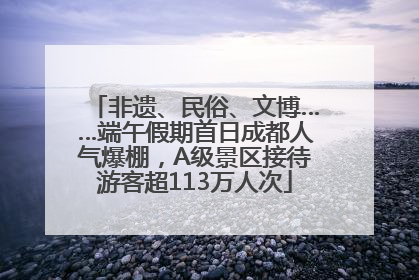 非遗、民俗、文博……端午假期首日成都人气爆棚，A级景区接待游客超113万人次
