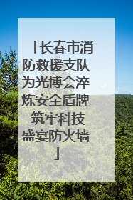 长春市消防救援支队为光博会淬炼安全盾牌 筑牢科技盛宴防火墙