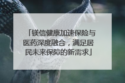 镁信健康加速保险与医药深度融合，满足居民未来保障的新需求