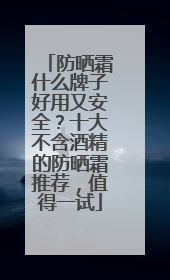 防晒霜什么牌子好用又安全？十大不含酒精的防晒霜推荐，值得一试