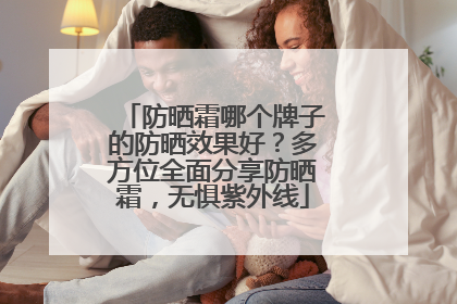 防晒霜哪个牌子的防晒效果好？多方位全面分享防晒霜，无惧紫外线