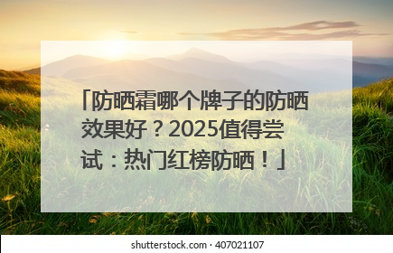 防晒霜哪个牌子的防晒效果好？2025值得尝试：热门红榜防晒！
