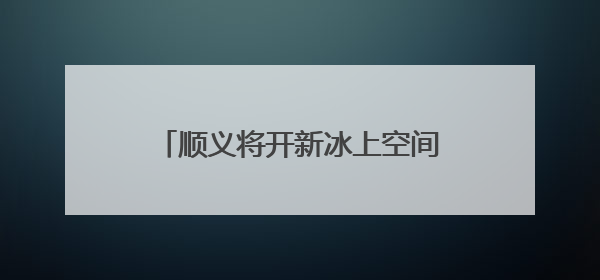 顺义将开新冰上空间，成亚洲最大冰球训练基地和休闲娱乐场所