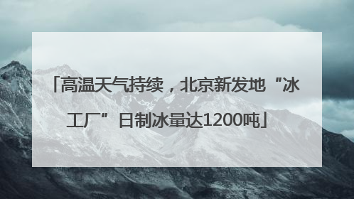 高温天气持续，北京新发地“冰工厂”日制冰量达1200吨
