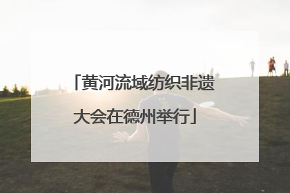 黄河流域纺织非遗大会在德州举行