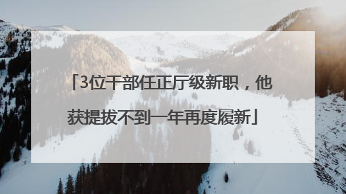 3位干部任正厅级新职，他获提拔不到一年再度履新