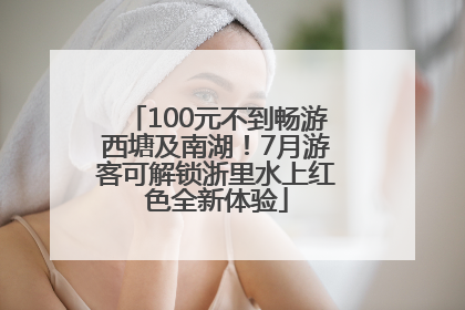 100元不到畅游西塘及南湖！7月游客可解锁浙里水上红色全新体验