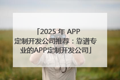 2025 年 APP 定制开发公司推荐：靠谱专业的APP定制开发公司