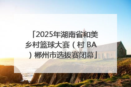 2025年湖南省和美乡村篮球大赛（村 BA）郴州市选拔赛闭幕