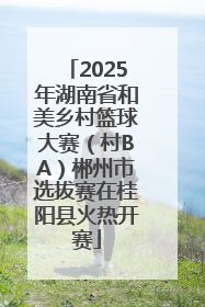 2025年湖南省和美乡村篮球大赛（村BA）郴州市选拔赛在桂阳县火热开赛