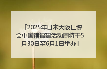 2025年日本大阪世博会中国馆福建活动周将于5月30日至6月1日举办