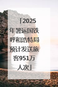 2025年暑运国铁呼和浩特局预计发送旅客951万人次