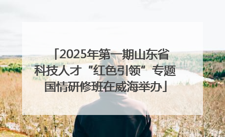 2025年第一期山东省科技人才“红色引领”专题国情研修班在威海举办