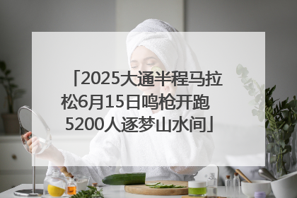 2025大通半程马拉松6月15日鸣枪开跑 5200人逐梦山水间