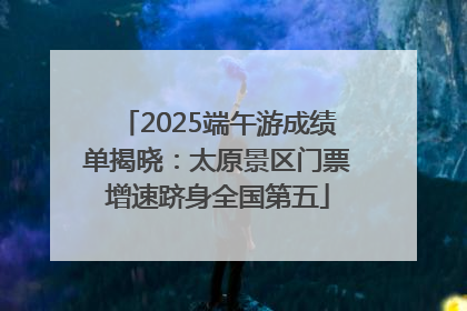 2025端午游成绩单揭晓：太原景区门票增速跻身全国第五
