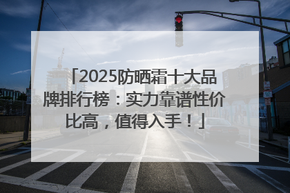 2025防晒霜十大品牌排行榜：实力靠谱性价比高，值得入手！