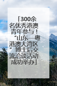 300余名优秀港澳青年参与！“山东—粤港澳大湾区”博士后交流洽谈活动成功举办