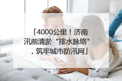 4000公里！济南汛前清淤“排水脉络”，筑牢城市防汛网