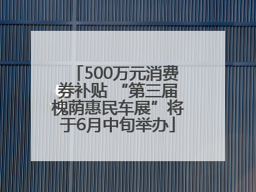 500万元消费券补贴 “第三届槐荫惠民车展”将于6月中旬举办