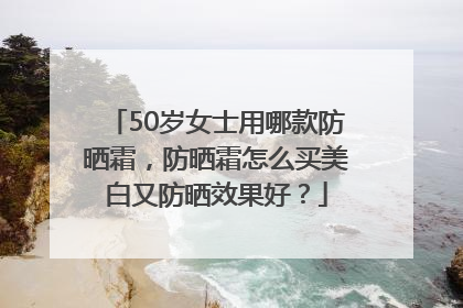 50岁女士用哪款防晒霜，防晒霜怎么买美白又防晒效果好？