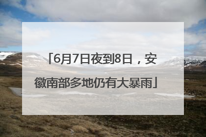 6月7日夜到8日，安徽南部多地仍有大暴雨
