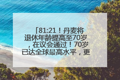 81:21！丹麦将退休年龄提高至70岁，在议会通过！70岁已达全球最高水平，更多国家或将逐步跟进